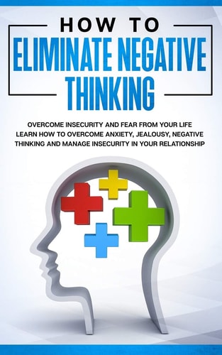 How to Eliminate Negative Thinking How to Eliminate Negative Thinking, Overcome Insecurity and Fear from Your Life & Learn How to Overcome Anxiety, Jealousy, Negative Thinking and Manage Insecurity in Your Relationship