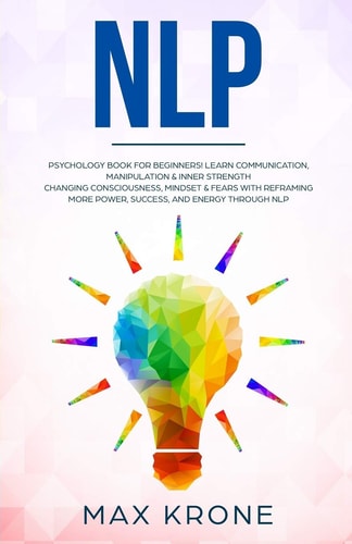 Nlp Psychology Book for Beginners! Learn Communication, Manipulation and Inner Strength - Changing Consciousness, Mindset and Fears with Reframing - More Power, Success, and Energy Through Nlp
