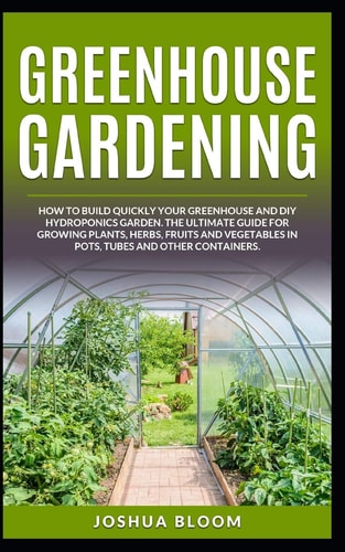 Greenhouse Gardening How to Build Quickly Your Greenhouse and Diy Hydroponics Garden. The Ultimate Guide for Growing Plants, Herbs, Fruits and Vegetables in Pots, Tubes and Other Containers
