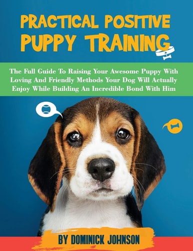 Practical Positive Puppy Training The Full Guide to Raising Your Awesome Puppy With Loving And Friendly Methods - Your Dog Will Actually Enjoy - While Building An Incredible Bond With Him!