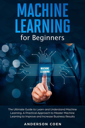 Machine Learning for Beginners The Ultimate Guide to Learn and Understand Machine Learning - A Practical Approach to Master Machine Learning to Improve and Increase Business Results