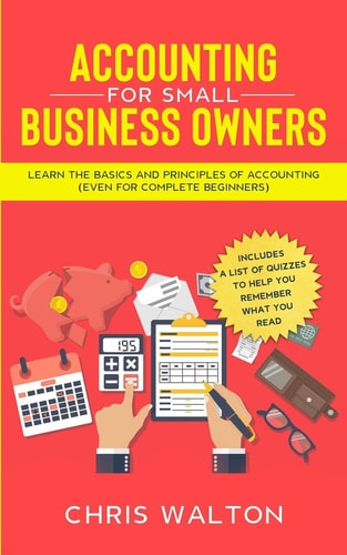 Accounting For Small Business Owners Learn the Basics and Principles of Accounting (Even for Complete Beginners)