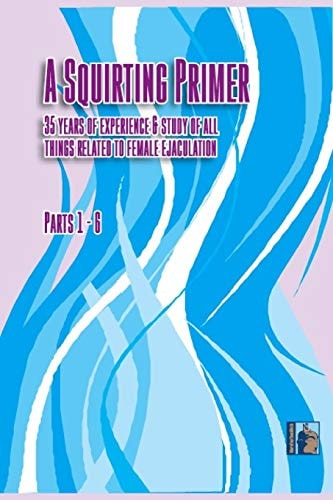 A Squirting Primer The Full Series: 35 Years of Experience & Study of All Things Related to Female Ejaculation