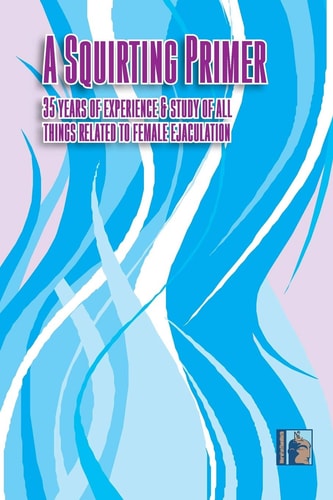 A Squirting Primer The Full Series: 35 Years of Experience & Study of All Things Related to Female Ejaculation