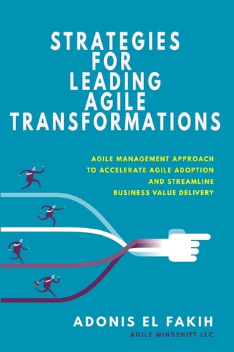 Strategies for Leading Agile Transformations Agile Management Approach to Accelerate Agile Adoption and Streamline Business Value Delivery