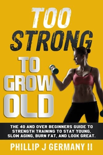 Too Strong to Grow Old The 40 and Over Beginners Guide to Strength Training to Stay Young, Slow Aging, Burn Fat, and Look Great.