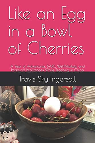 Like an Egg in a Bowl of Cherries A Year of Adventures, SARS, Wet-Markets, and Profound Realizations While Teaching in China