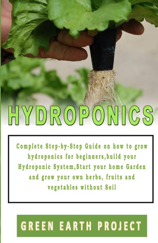 Hydroponics Complete Step-by-Step Guide on how to Grow Hydroponics for Beginners, Build Your Hydroponic System, Start Your Home Garden and Grow Your Own Herbs, Fruits and Vegetables Without Soil