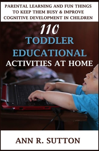 110 Toddler Educational Activities at Home: Parental Learning and Fun Things to Keep Them Busy & Improve Cognitive Development in Children