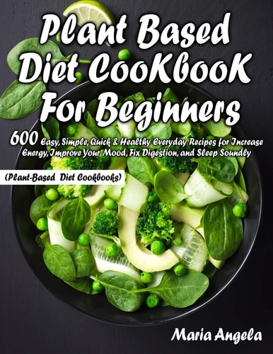 Plant Based Diet Cookbook for Beginners 600 Easy, Simple, Quick & Healthy Everyday Recipes for Increase Energy, Improve Your Mood, Fix Digestion, and Sleep Soundly (Plant-Based Diet Cookbooks)