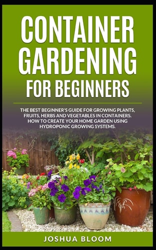 Container Gardening for Beginners The Best Beginner's Guide for Growing Plants, Fruits, Herbs and Vegetables in Containers. How to Create Your Home Garden Using Hydroponic Growing Systems.