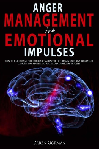Anger Management and Emotional Impulses How to Understand the Process of Activation of Human Emotions to Develop Capacity for Regulating Anger and Emotional Impulses