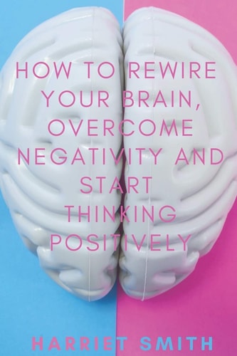 How to Rewire Your Brain, Overcome Negativity and Start Thinking Positively