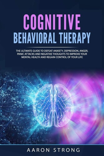 Cognitive Behavioral Therapy The Ultimate Guide to Defeat Anxiety, Depression, Anger, Panic Attacks and Negative Thoughts to Improve Your Mental Health and Regain Control of Your Life