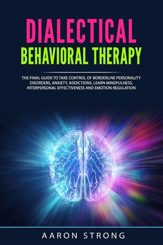 Dialectical Behavioral Therapy The Final Guide to Take Control of Borderline Personality Disorders, Anxiety, Addictions. Learn Mindfulness, Interpersonal Effectiveness and Emotion Regulation