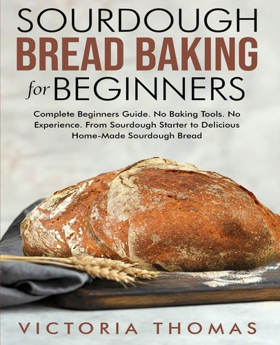 Sourdough Bread Baking for Beginners Complete Beginner's Guide. No Baking Tools. No Experience. From Sourdough Starter to Delicious Home-Made Sourdough Bread