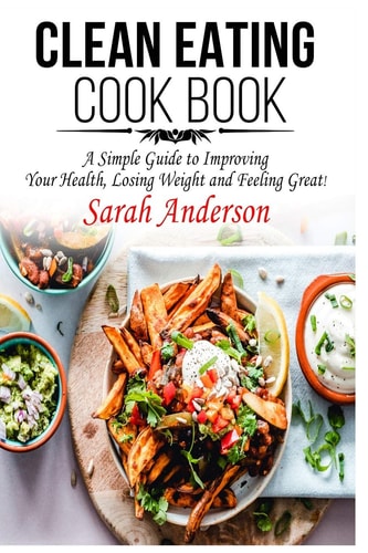 Clean Eating Cook Book A Simple Guide to Improving Your Health, Losing Weight, and Feeling Great!