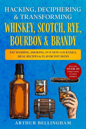 Hacking, Deciphering & Transforming Whiskey, Scotch, Rye, Bourbon & Brandy Fat Washing, Smoking, Fun New Cocktails, Meal Recipes & Flavor Infusions - Includes Over 50 Unique Ways to Enjoy Whiskey