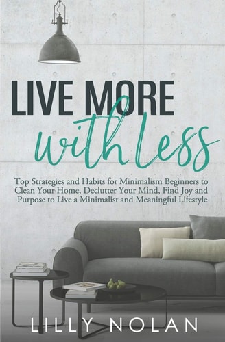 Live More with Less Top Strategies and Habits for Minimalism Beginners to Clean Your Home, Declutter Your Mind, Find Joy and Purpose to Live a Minimalist and Meaningful Lifestyle