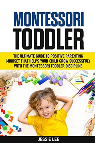 Montessori Toddler The Ultimate Guide To The Positive Parenting Mindset That Helps Your Child Grow Successfully With The Montessori Toddler Discipline