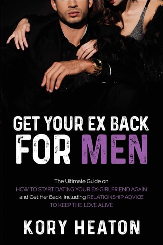 Get Your Ex Back for Men The Ultimate Guide on How to Start Dating Your Ex-Girlfriend Again and Get Her Back, Including Relationship Advice to Keep the Love Alive