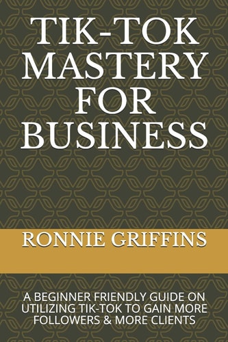 Tik-Tok Mastery for Business A Beginner Friendly Guide on Utilizing Tik-Tok to Gain More Followers & Gain More Clients