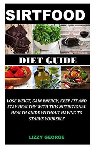 The Sirtfood Diet Guide Lose Weight, Gain Energy, Keep Fit and Stay Healthy With this Nutritional Health Guide Without Having to Starve Yourself