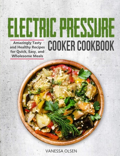 Electric Pressure Cooker Cookbook Amazingly Tasty and Healthy Recipes for Quick, Easy, and Wholesome Meals