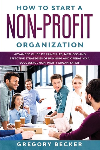 How to Start a Non-Profit Organization Advanced Guide of Principles, Methods and Effective Strategies for Running and Operating a Successful Non-Profit Organization