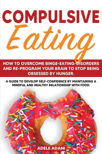 Compulsive Eating How to Overcome Binge-Eating-Disorders and Re-Program Your Brain to Stop Being Obsessed by Hunger. a Guide to Develop Self Confidence by Maintaining a Mindful and Healthy Relationship with Food