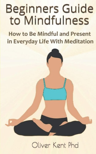 Beginners Guide to Mindfulness How to Be Mindful and Present in Everyday Life With Meditation
