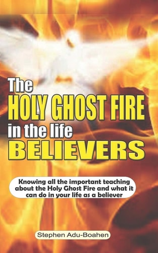 The Holy Ghost Fire in the Life of Believers Knowing All the Important Teaching about the Holy Ghost Fire and what it Can Do in Your Life as a Believer