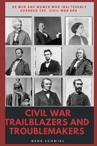 Civil War Trailblazers and Troublemakers 50 Men and Women Who Inalterably Changed the Civil War Era
