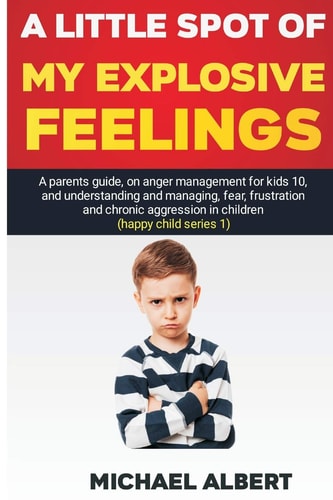 A Little Spot of My Explosive Feelings A Parents Guide, on Anger Management for Kids 10, and Understanding and Managing, Fear, Frustration and Chronic Aggression in Children