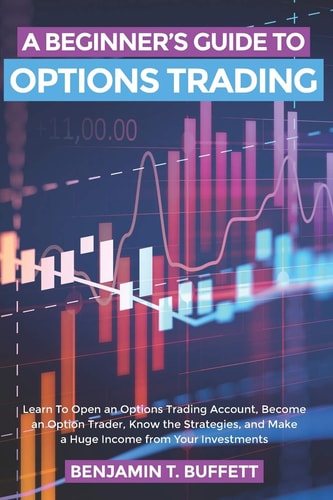 A Beginner's Guide to Options Trading Learn to Open an Options Trading Account, Become an Option Trader, Know the Strategies, and Make a Huge Income from Your Investments