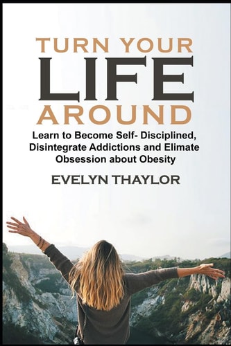 Turn Your Life Around Learn To Become Self-Disciplined In Life, Disintegrate Addictions and Eliminate Obsession about Obesity