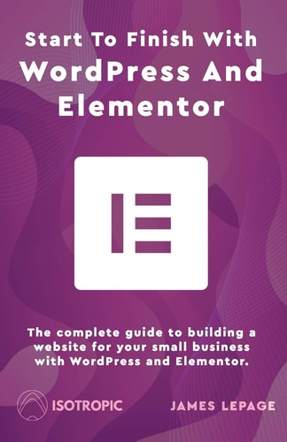 Start To Finish With WordPress & Elementor The Complete Guide to Building a Website for Your Small Business with WordPress and Elementor