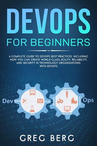 DevOps For Beginners A Complete Guide To DevOps Best Practices (Including How You Can Create World-Class Agility, Reliability, And Security In Technology Organizations With DevOps)