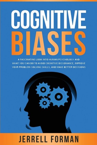 Cognitive Biases A Fascinating Look Into Human Psychology and What You Can Do to Avoid Cognitive Dissonance, Improve Your Problem-Solving Skills, and Make Better Decisions