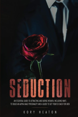 Seduction An Essential Guide to Attracting and Dating Women, Including Ways to Build an Alpha Male Personality and a Guide to Get Your Ex Back for Men