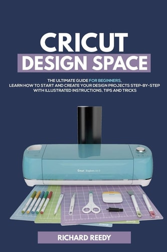 Cricut Design Space The Ultimate Guide for Beginners, Learn How To Start and Create Your Design Projects Step-by-Step With Illustrated Instructions, Tips and Tricks