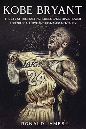 Kobe Bryant The Life of The Most Incredible Basketball Player Legend of All Time and His Mamba Mentality