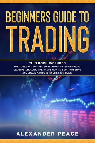 Beginners Guide to Trading This Book Includes: Day, Forex, Options and Swing Trading for Beginners. Learn Psychology, Tips, Tricks How to Start Investing and Create a Passive Income from Home.