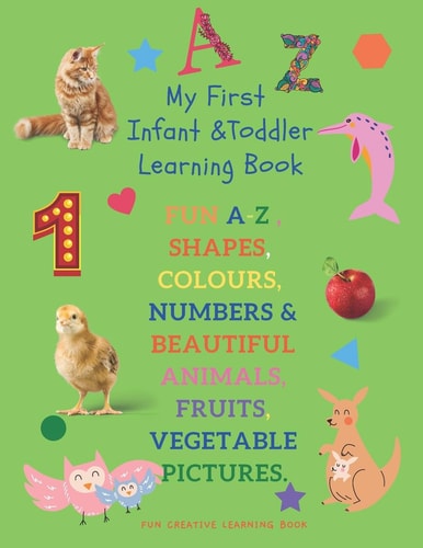 My First Infant & Toddles Learning Book FUN A-Z, SHAPES, COLOURS, NUMBERS & BEAUTIFUL ANIMALS, FRUITS, VEGETABLE PICTURES.: Perfect for Children Age 1-3 Years. Early Learning Workbook & Preschool . FUN CREATIVE LEARNING BOOK.