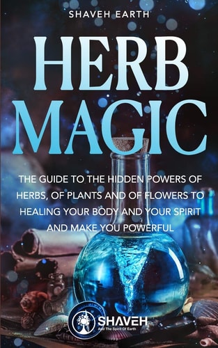 Herb Magic The Guide to the Hidden Power of Herbs, of Plants and Flowers; to Healing Your Body and Your Spirit, and Making You Powerful