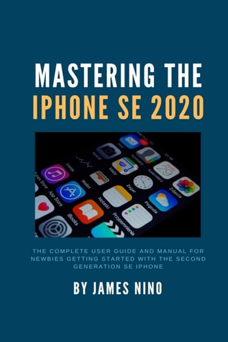 Mastering the IPhone SE 2020 The Complete User Guide and Manual for Newbies Getting Started with the Second Generation SE IPhone