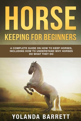 Horse Keeping For Beginners A Complete Guide on How to Keep Horses, Including How to Understand Why Horses Do What They Do