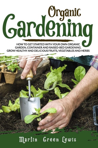 Organic Gardening How To Get Started With Your Own Organic Garden, Container And Raised-Bed Gardening. Grow Healthy And Delicious Fruits, Vegetables And Herbs