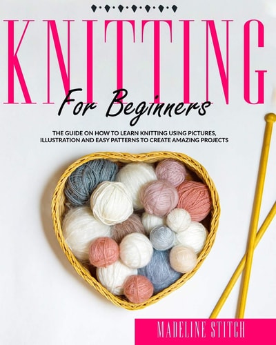 Knitting for Beginners The Guide On How To Learn Knitting Using Pictures, Illustration And Easy Patterns To Create Amazing Projects