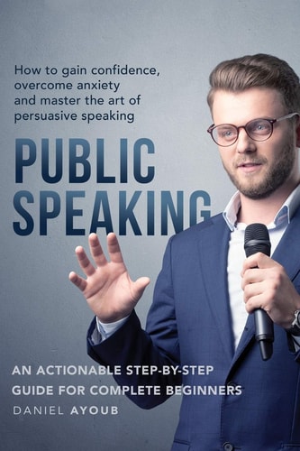 Public Speaking How To Gain Confidence, Overcome Anxiety And Master The Art Of Persuasive Speaking - An Actionable Step-By-Step Guide For Complete Beginners